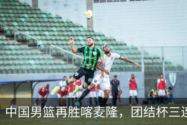 中国男篮再胜喀麦隆，团结杯三连胜