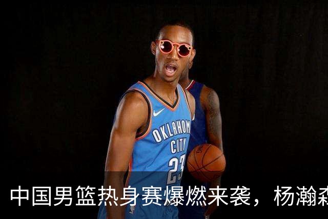 中国男篮热身赛爆燃来袭，杨瀚森时隔486天归队 郭导提三点要求！