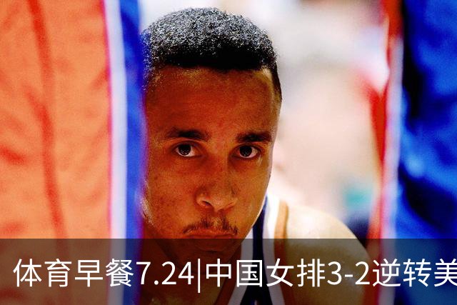 体育早餐7.24|中国女排3-2逆转美国 广东男篮总经理朱芳雨离任