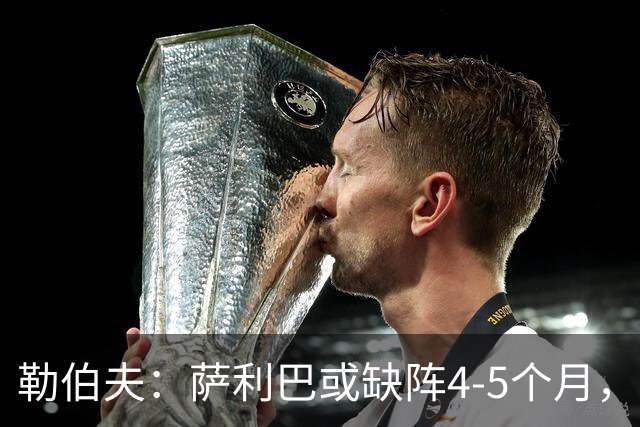 勒伯夫：萨利巴或缺阵4-5个月，阿森纳必须寻替代者