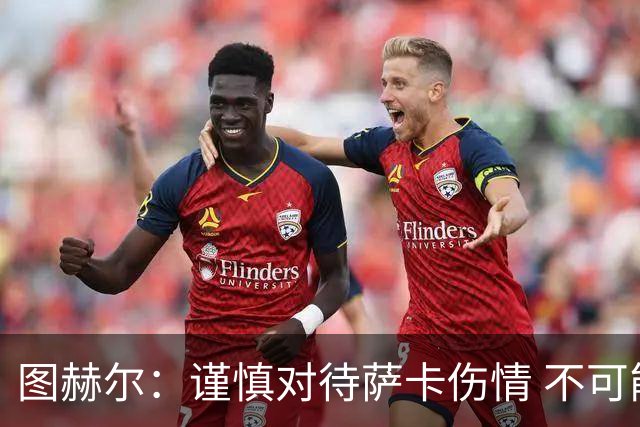 图赫尔：谨慎对待萨卡伤情 不可能每场都首发并打满全场
