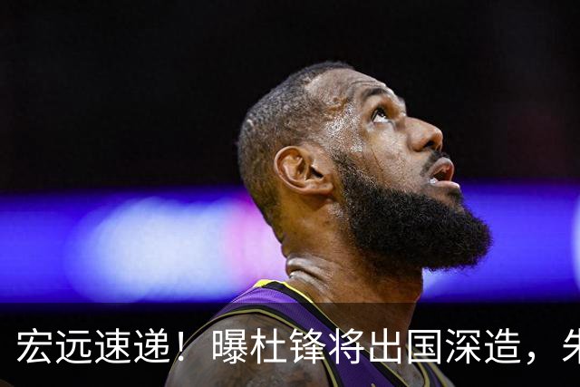 宏远速递！曝杜锋将出国深造，朱芳雨加紧回购徐昕，胡明轩将归队