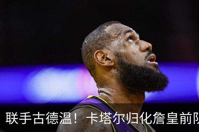 联手古德温！卡塔尔归化詹皇前队友 世预赛+亚运会中国男篮遇考验