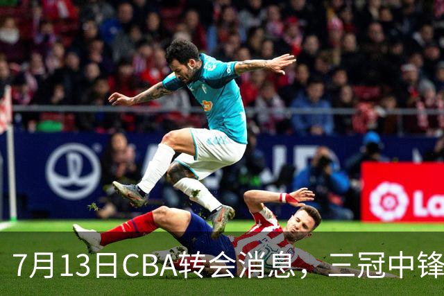 7月13日CBA转会消息，三冠中锋离队，浙江男篮升级内线