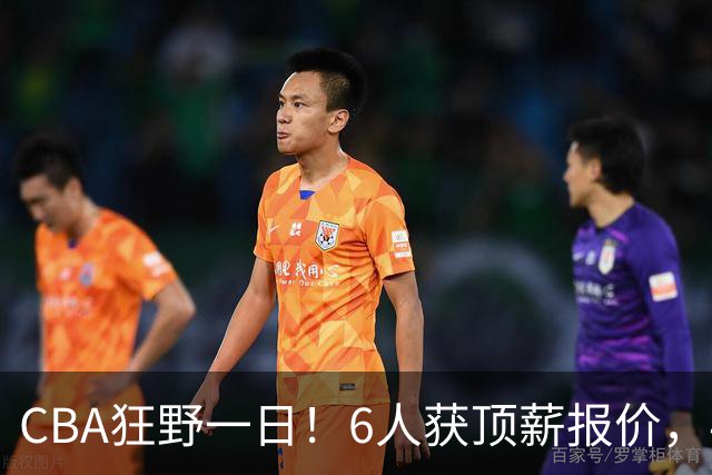 CBA狂野一日！6人获顶薪报价，4笔交易确定，广东北京上海都有动作
