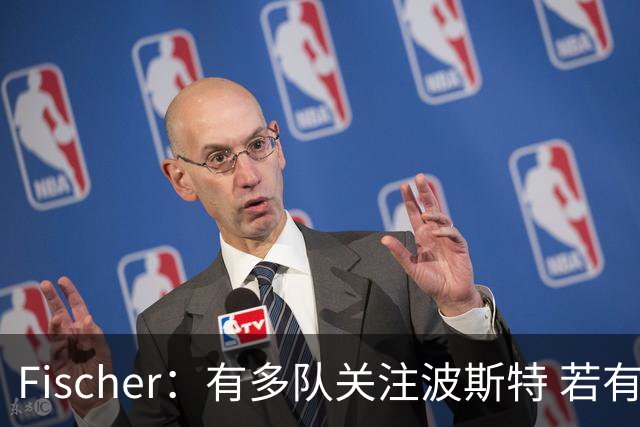Fischer：有多队关注波斯特 若有球队报价也会影响勇士引援计划