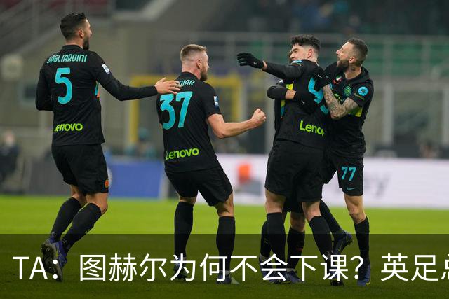TA：图赫尔为何不会下课？英足总早已为世界杯失利设计合同条款