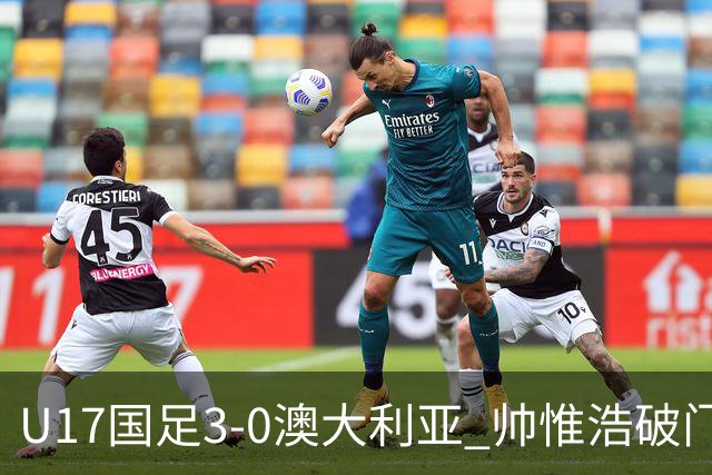 U17国足3-0澳大利亚 帅惟浩破门+失点赵松源建功孙臣曦一条龙